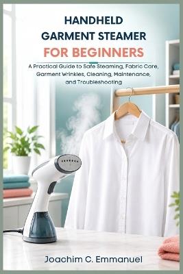 Handheld Steamer for Beginners: A Practical Guide to Safe Steaming, Fabric Care, Garment Wrinkles, Cleaning, Maintenance, and Troubleshooting - Joachim C Emmanuel - cover