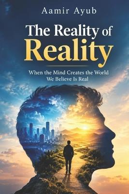 The Reality of Reality: When the Mind Creates the World We Believe Is Real - Aamir Ayub - cover