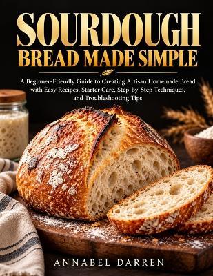 Sourdough Bread Made Simple: A Beginner-Friendly Guide to Creating Artisan Homemade Bread with Easy Recipes, Starter Care, Step-by-Step Techniques, and Troubleshooting Tips - Annabel Darren - cover