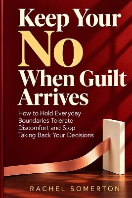 Keep Your No When Guilt Arrives: How to Hold Everyday Boundaries Tolerate Discomfort and Stop Taking Back Your Decisions - Rachel Somerton - cover