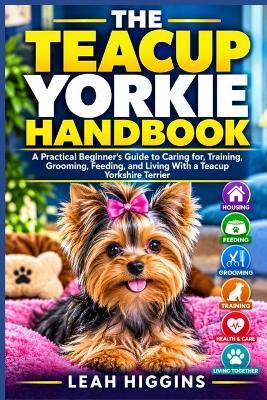 The Teacup Yorkie Handbook: A Practical Beginner's Guide to Caring for, Training, Grooming, Feeding, and Living With a Teacup Yorkshire Terrier - Leah Higgins - cover