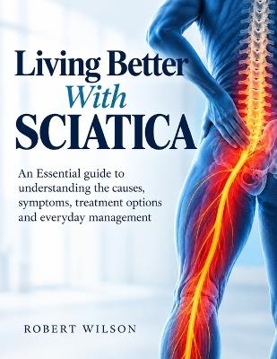 Living Better with Sciatica: An Essential guide to understanding the causes, symptoms, treatment options and everyday management - Robert Wilson - cover