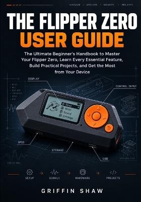 The Flipper Zero User Guide: The Ultimate Beginner's Handbook to Master Your Flipper Zero, Learn Every Essential Feature, Build Practical Projects, and Get the Most from Your Device - Griffin Shaw - cover
