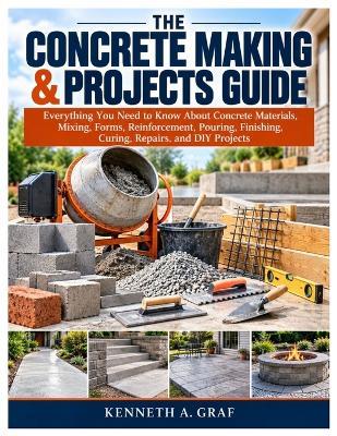 The Concrete Making & Projects Guide: Everything You Need to Know About Concrete Materials, Mixing, Forms, Reinforcement, Pouring, Finishing, Curing, Repairs, and DIY Projects - Kenneth A Graf - cover