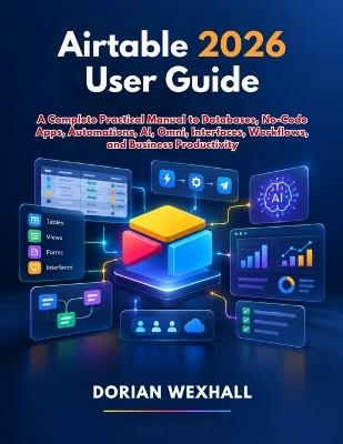 Airtable 2026 User Guide: A Complete Practical Manual to Databases, No-Code Apps, Automations, AI, Omni, Interfaces, Workflows, and Business Productivity. - Dorian Wexhall - cover