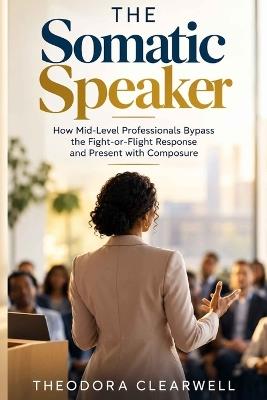 The Somatic Speaker: How Mid-Level Professionals Bypass the Fight-or-Flight Response and Present with Composure - Theodora Clearwell - cover