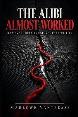 The Alibi Almost Worked: How Small Details Unravel Careful Lies - Marlowe Vantrease - cover