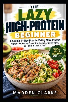 The Lazy High-Protein Beginner: A Simple 14-Day Plan for Eating More Protein Without Expensive Groceries, Complicated Recipes, or Hours in the Kitchen - Madden Clarke - cover