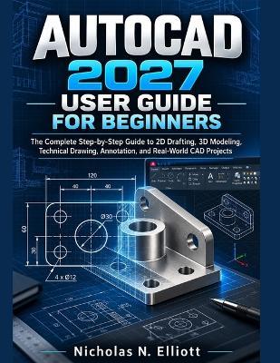 AutoCAD 2027 User Guide for Beginners: The Complete Step-by-Step Guide to 2D Drafting, 3D Modeling, Technical Drawing, Annotation, and Real-World CAD Projects - Nicholas N Elliott - cover