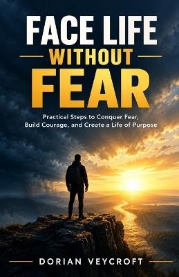 Face Life Without Fear: Practical Steps to Conquer Fear, Build Courage, and Create a Life of Purpose - Dorian Veycroft - cover