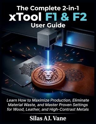 The Complete 2-in-1 xTool F1 & F2 User Guide: Learn How to Maximize Production, Eliminate Material Waste, and Master Proven Settings for Wood, Leather, and High-Contrast Metals - Silas Aj Vane - cover