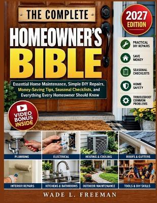 The Complete Homeowner's Bible: Essential Home Maintenance, Simple DIY Repairs, Money-Saving Tips, Seasonal Checklists, and Everything Every Homeowner Should Know - Wade L Freeman - cover