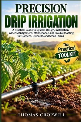 Precision Drip Irrigation: A Practical Guide to System Design, Installation, Water Management, Maintenance, and Troubleshooting for Gardens, Orchards, and Small Farms - Thomas Cropwell - cover