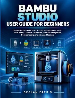 Bambu Studio User Guide for Beginners: A Step-by-Step Guide to 3D Printing, Slicing, Printer Setup, Build Plates, Supports, Calibration, Filament Management, Troubleshooting, and Advanced Features - Declan Farris - cover