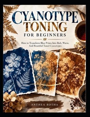 Cyanotype Toning For Beginners: How To Transform Blue Prints Into Rich, Warm, And Beautiful Toned Cyanotypes - Anthea Botha - cover