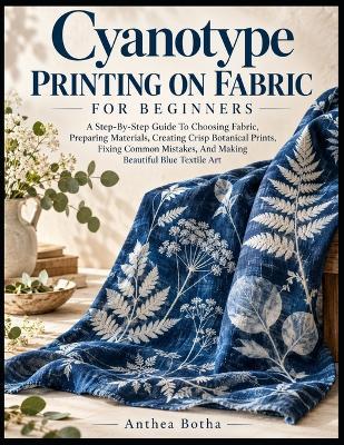 Cyanotype Printing On Fabric For Beginners: A Complete Guide To Choosing Fabric, Preparing Materials, Creating Crisp Botanical Prints, Fixing Common Mistakes, And Making Beautiful Blue Textile Art - Anthea Botha - cover