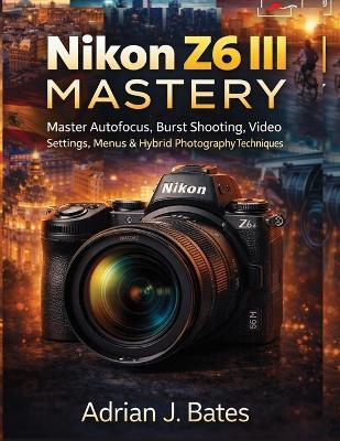 Nikon Z6 III Mastery: Master Autofocus, Burst Shooting, Video Settings, Menus & Hybrid Photography Techniques - Adrian J Bates - cover