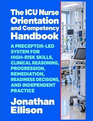The ICU Nurse Orientation and Competency Handbook: A Preceptor-Led System for High-Risk Skills, Clinical Reasoning, Progression, Remediation, Readiness Decisions, and Independent Practice - Jonathan Ellison - cover