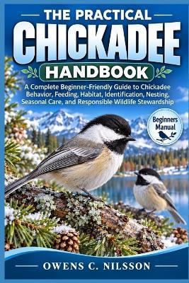 The Practical Chickadee Handbook: A Complete Beginner-Friendly Guide to Chickadee Behavior, Feeding, Habitat, Identification, Nesting, Seasonal Care, and Responsible Wildlife Stewardship - Owens C Nilsson - cover