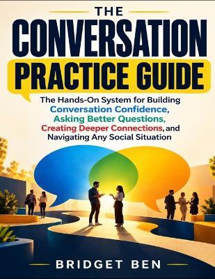 The Conversation Practice Guide: The Hands-On System For Building Conversation Confidence, Asking Better Questions, Creating Deeper Connections, And Navigating Any Social Situation - Bridget Ben - cover