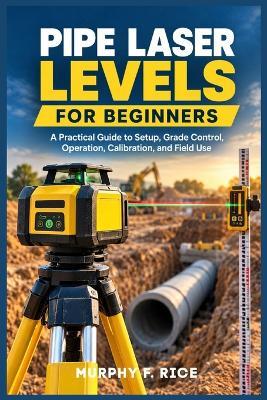 Pipe Laser Levels for Beginners: A Practical Guide to Setup, Grade Control, Operation, Calibration, and Field Use - Murphy F Rice - cover