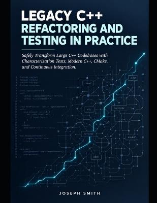 Legacy C++ Refactoring and Testing in Practice: Safely Transform Large C++ Codebases with Characterization Tests, Modern C++, CMake, and Continuous Integration - Joseph Smith - cover