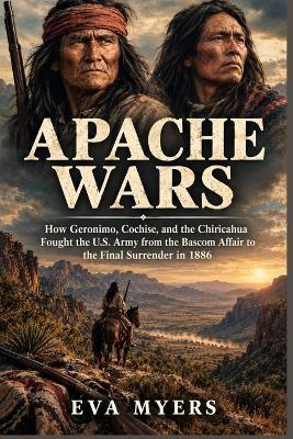 Apache Wars: How Geronimo, Cochise, and the Chiricahua Fought the U.S. Army from the Bascom Affair to the Final Surrender in 1886 - Eva Myers - cover