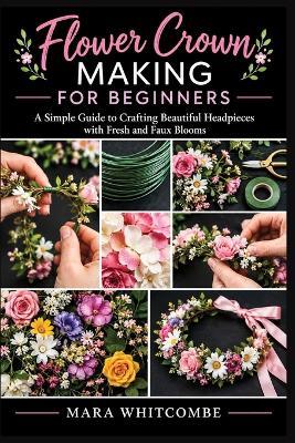 Flower Crown Making For Beginners: A Simple Guide to Crafting Beautiful Headpieces with Fresh and Faux Blooms - Mara Whitcombe - cover