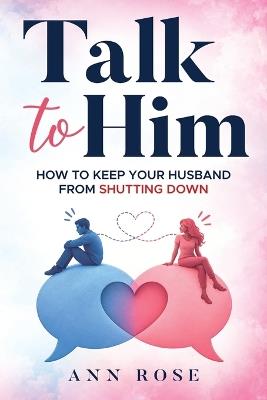 Talk To Him: How to Keep Your Husband from Shutting Down: A Wife's Guide to Improve Couple Communication, Resolve Conflict, and Build a Strong, Happy Marriage - Ann Rose - cover