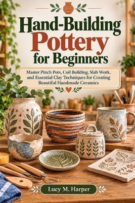 Hand-Building Pottery for Beginners: Master Pinch Pots, Coil Building, Slab Work, and Essential Clay Techniques for Creating Beautiful Handmade Ceramics - Lucy M Harper - cover