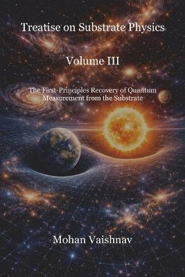 Treatise on Substrate Physics Volume III: The First-Principles Recovery of Quantum Measurement from the Substrate - Mohan Vaishnav - cover