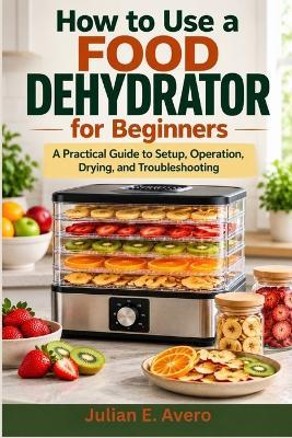 How to Use a Food Dehydrator for Beginners: A Practical Guide to Setup, Operation, Drying, and Troubleshooting - Julian E Avero - cover
