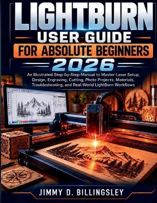 Lightburn User Guide for Absolute Beginners 2026: An Illustrated Step-by-Step Manual to Master Laser Setup, Design, Engraving, Cutting, Materials, Photo Projects, Troubleshooting, and Real-World LightBurn Workflows - Jimmy D Billingsley - cover