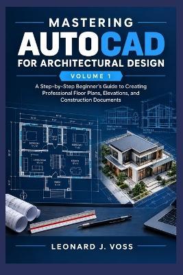 Mastering AutoCAD for Architectural Design - Volume 1: A Step-by-Step Beginner's Guide to Creating Professional Floor Plans, Elevations, and Construction Documents. - Leonard J Voss - cover