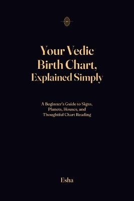 Your Vedic Birth Chart, Explained Simply: A Beginner's Guide to Signs, Planets, Houses, and Thoughtful Chart Reading - Esha - cover