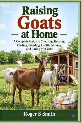 Raising Goats at Home: A Complete Guide to Choosing, Housing, Feeding, Breeding, Health, Milking, and Caring for Goats - Roger S Smith - cover