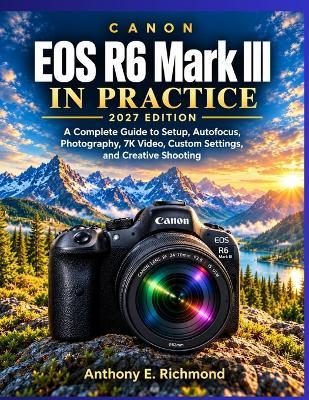 Canon EOS R6 Mark III in Practice - 2027 Edition: A Complete Guide to Setup, Autofocus, Photography, 7K Video, Custom Settings, and Creative Shooting - Anthony E Richmond - cover