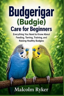 Budgerigar (Budgie) Care for Beginners: Everything You Need to Know About Feeding, Taming, Training, and Raising Healthy Budgies - Malcolm Ryker - cover