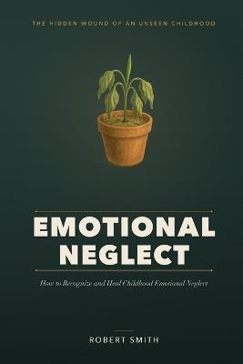 Emotional Neglect: How to Recognize and Heal Childhood Emotional Neglect - the Hidden Wound Behind Feeling Empty, Numb, and Never Enough - Robert Smith - cover