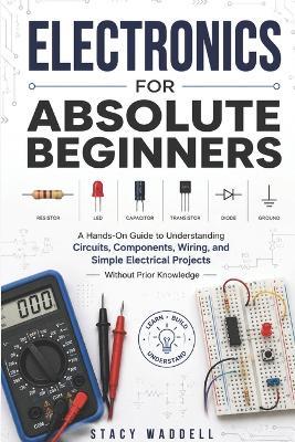 Electronics for Absolute Beginners: A Hands-On Guide to Understanding Circuits, Components, Wiring, and Simple Electrical Projects Without Prior Knowledge - Stacy Waddell - cover