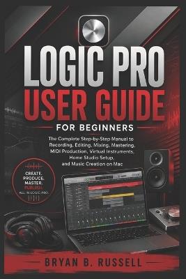 Logic Pro User Guide for Beginners: The Complete Step-by-Step Manual to Recording, Editing, Mixing, Mastering, MIDI Production, Virtual Instruments, Home Studio Setup, and Music Creation on Mac - Bryan B Russell - cover