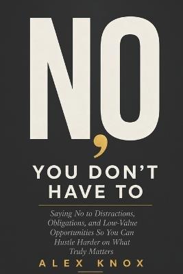 No, You Don't Have To: Saying No to Distractions, Obligations, and Low-Value Opportunities So You Can Hustle Harder on What Truly Matters - Alex Knox - cover