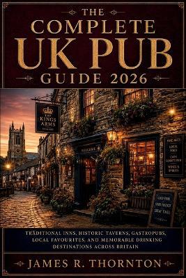 The Complete UK Pub Guide 2026: Traditional Inns, Historic Taverns, Gastropubs, Local Favourites, and Memorable Drinking Destinations Across Britain - James R Thornton - cover