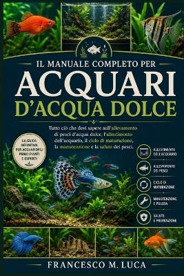 Il Manuale Completo Per Acquari d'Acqua Dolce: Tutto ciò che devi sapere sull'allevamento di pesci d'acqua dolce, l'allestimento dell'acquario, il ciclo di maturazione, la manutenzione e la salute dei pesci. - Francesco M Luca - cover