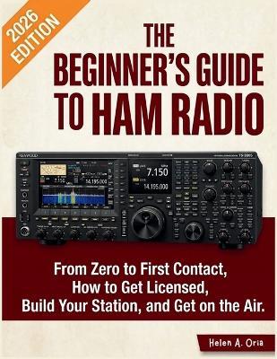 The Beginner's Guide to Ham Radio: From Zero to First Contact, How to Get Licensed, Build Your Station, and Get on the Air - Helen A Oria - cover