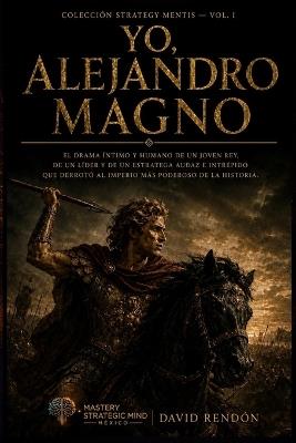 Yo, Alejandro Magno: El drama íntimo y humano de un joven rey, de un líder y de un estratega audaz e intrépido que derrotó al imperio más poderoso de la historia. - David Rendón - cover