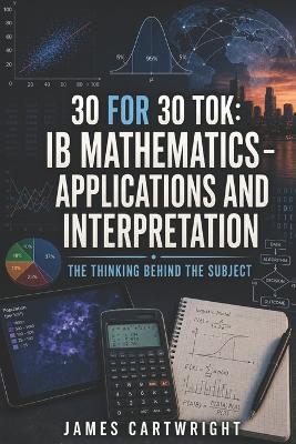30 for 30 Tok: IB Mathematics - Applications and Interpretation: The Thinking Behind the Subject - James Cartwright - cover