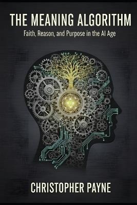The Meaning Algorithm: Faith, Reason, and Purpose in the AI Age - Christopher Payne - cover