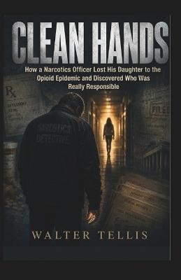 Clean Hands: How a Narcotics Officer Lost His Daughter to the Opioid Epidemic and Discovered Who Was Really Responsible - Walter Tellis - cover