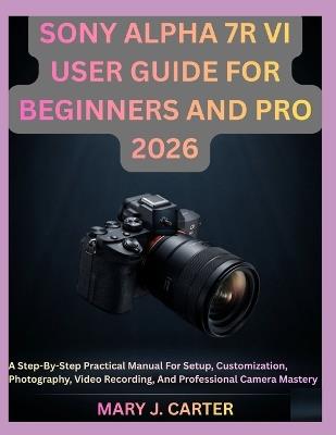 Sony Alpha 7r VI User Guide for Beginners and Pro 2026: A Step-By-Step Practical Manual For Setup, Customization, Photography, Video Recording, And Professional Camera Mastery - Mary J Carter - cover